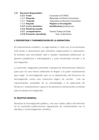 1.12 Docente(s) Responsable(s)
1.12.1 Grado Licenciado en CCSSEE.
1.12.2 Postgrado Diplomado en Práctica Universitaria
1.12.3 Posgrado Especialista en Docencia Universitaria
1.12.4 Posgrado Magister en Investigación
1.12.5 Correo electrónico: sbustillosmena@outlook.com
1.12.6 Plataforma moodle:
1.12.7 Acompañamiento Tutorías Trabajo de Grado
1.12.8 Escenarios Aprendizaje Aula y Laboratorios
II. DESCRIPCION Y FUNDAMENTACION DE LA ASIGNATURA:
El conocimiento científico es algo infinito y cada vez el ser humano
está frente a situaciones que ameritan explicaciones o soluciones.
El hombre por necesidad vital o simple curiosidad intelectual, se
plantea problemas e interrogantes y para resolverlos recurre a la
investigación.
La presente Asignatura pretende entregar las herramientas idóneas
para que en una forma ordenada se llegue a la parte fundamental
que exige la investigación que es la elaboración del Proyecto de
investigación como una estructura lógica de acción, con un
conocimiento aceptable de la metodología y la aplicación de
técnicas e instrumentos capaces de generar la información acertada
para la propia investigación.
III. OBJETIVO GENERAL:
Dominar la investigación jurídica, con una visión crítica del derecho
en la sociedad jurídicamente organizada de conformidad con la
doctrina y la investigación científica.
 