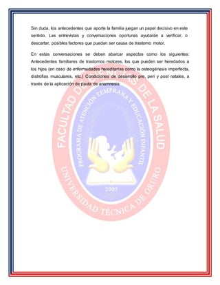 Sin duda, los antecedentes que aporte la familia juegan un papel decisivo en este
sentido. Las entrevistas y conversaciones oportunas ayudarán a verificar, o
descartar, posibles factores que puedan ser causa de trastorno motor.
En estas conversaciones se deben abarcar aspectos como los siguientes:
Antecedentes familiares de trastornos motores, los que pueden ser heredados a
los hijos (en caso de enfermedades hereditarias como la osteogénesis imperfecta,
distrofias musculares, etc.) Condiciones de desarrollo pre, peri y post natales, a
través de la aplicación de pauta de anamnesis
 