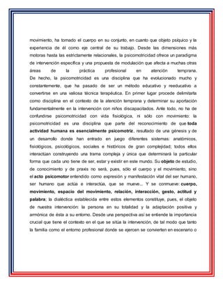 movimiento, ha tomado el cuerpo en su conjunto, en cuanto que objeto psíquico y la
experiencia de él como eje central de su trabajo. Desde las dimensiones más
motoras hasta las estrictamente relacionales, la psicomotricidad ofrece un paradigma
de intervención específica y una propuesta de modulación que afecta a muchas otras
áreas de la práctica profesional en atención temprana.
De hecho, la psicomotricidad es una disciplina que ha evolucionado mucho y
constantemente, que ha pasado de ser un método educativo y reeducativo a
convertirse en una valiosa técnica terapéutica. En primer lugar procede delimitarla
como disciplina en el contexto de la atención temprana y determinar su aportación
fundamentalmente en la intervención con niños discapacitados. Ante todo, no ha de
confundirse psicomotricidad con vida fisiológica, ni sólo con movimiento: la
psicomotricidad es una disciplina que parte del reconocimiento de que toda
actividad humana es esencialmente psicomotriz, resultado de una génesis y de
un desarrollo donde han entrado en juego diferentes sistemas: anatómicos,
fisiológicos, psicológicos, sociales e históricos de gran complejidad; todos ellos
interactúan construyendo una trama compleja y única que determinará la particular
forma que cada uno tiene de ser, estar y existir en este mundo. Su objeto de estudio,
de conocimiento y de praxis no será, pues, sólo el cuerpo y el movimiento, sino
el acto psicomotor entendido como expresión y manifestación vital del ser humano,
ser humano que actúa e interactúa, que se mueve... Y se conmueve: cuerpo,
movimiento, espacio del movimiento, relación, interacción, gesto, actitud y
palabra; la dialéctica establecida entre estos elementos constituye, pues, el objeto
de nuestra intervención: la persona en su totalidad y la adaptación positiva y
armónica de ésta a su entorno. Desde una perspectiva así se entiende la importancia
crucial que tiene el contexto en el que se sitúa la intervención, de tal modo que tanto
la familia como el entorno profesional donde se ejercen se convierten en escenario o
 