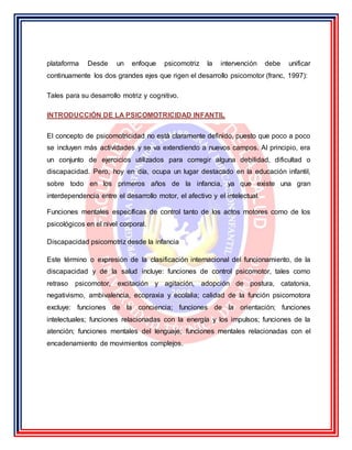 plataforma Desde un enfoque psicomotriz la intervención debe unificar
continuamente los dos grandes ejes que rigen el desarrollo psicomotor (franc, 1997):
Tales para su desarrollo motriz y cognitivo.
INTRODUCCIÓN DE LA PSICOMOTRICIDAD INFANTIL
El concepto de psicomotricidad no está claramente definido, puesto que poco a poco
se incluyen más actividades y se va extendiendo a nuevos campos. Al principio, era
un conjunto de ejercicios utilizados para corregir alguna debilidad, dificultad o
discapacidad. Pero, hoy en día, ocupa un lugar destacado en la educación infantil,
sobre todo en los primeros años de la infancia, ya que existe una gran
interdependencia entre el desarrollo motor, el afectivo y el intelectual.
Funciones mentales específicas de control tanto de los actos motores como de los
psicológicos en el nivel corporal.
Discapacidad psicomotriz desde la infancia
Este término o expresión de la clasificación internacional del funcionamiento, de la
discapacidad y de la salud incluye: funciones de control psicomotor, tales como
retraso psicomotor, excitación y agitación, adopción de postura, catatonia,
negativismo, ambivalencia, ecopraxia y ecolalia; calidad de la función psicomotora
excluye: funciones de la conciencia; funciones de la orientación; funciones
intelectuales; funciones relacionadas con la energía y los impulsos; funciones de la
atención; funciones mentales del lenguaje; funciones mentales relacionadas con el
encadenamiento de movimientos complejos.
 