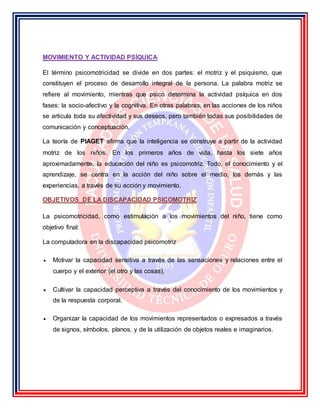 MOVIMIENTO Y ACTIVIDAD PSÍQUICA
El término psicomotricidad se divide en dos partes: el motriz y el psiquismo, que
constituyen el proceso de desarrollo integral de la persona. La palabra motriz se
refiere al movimiento, mientras que psico determina la actividad psíquica en dos
fases: la socio-afectivo y la cognitiva. En otras palabras, en las acciones de los niños
se articula toda su afectividad y sus deseos, pero también todas sus posibilidades de
comunicación y conceptuación.
La teoría de PIAGET afirma que la inteligencia se construye a partir de la actividad
motriz de los niños. En los primeros años de vida, hasta los siete años
aproximadamente, la educación del niño es psicomotriz. Todo, el conocimiento y el
aprendizaje, se centra en la acción del niño sobre el medio, los demás y las
experiencias, a través de su acción y movimiento.
OBJETIVOS DE LA DISCAPACIDAD PSICOMOTRIZ
La psicomotricidad, como estimulación a los movimientos del niño, tiene como
objetivo final:
La computadora en la discapacidad psicomotriz
 Motivar la capacidad sensitiva a través de las sensaciones y relaciones entre el
cuerpo y el exterior (el otro y las cosas).
 Cultivar la capacidad perceptiva a través del conocimiento de los movimientos y
de la respuesta corporal.
 Organizar la capacidad de los movimientos representados o expresados a través
de signos, símbolos, planos, y de la utilización de objetos reales e imaginarios.
 
