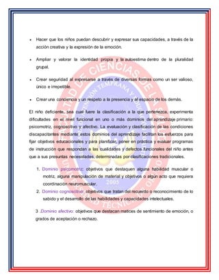 Hacer que los niños puedan descubrir y expresar sus capacidades, a través de la
acción creativa y la expresión de la emoción.
 Ampliar y valorar la identidad propia y la autoestima dentro de la pluralidad
grupal.
 Crear seguridad al expresarse a través de diversas formas como un ser valioso,
único e irrepetible.
 Crear una conciencia y un respeto a la presencia y al espacio de los demás.
El niño deficiente, sea cual fuere la clasificación a la que pertenezca, experimenta
dificultades en el nivel funcional en uno o más dominios del aprendizaje primario:
psicomotriz, cognoscitivo y afectivo. La evaluación y clasificación de las condiciones
discapacitantes mediante estos dominios del aprendizaje facilitan los esfuerzos para
fijar objetivos educacionales y para planificar, poner en práctica y evaluar programas
de instrucción que respondan a las cualidades y defectos funcionales del niño antes
que a sus presuntas necesidades, determinadas por clasificaciones tradicionales.
1. Dominio psicomotriz: objetivos que destaquen alguna habilidad muscular o
motriz, alguna manipulación de material y objetivos o algún acto que requiera
coordinación neuromuscular.
2. Dominio cognoscitivo: objetivos que tratan del recuerdo o reconocimiento de lo
sabido y el desarrollo de las habilidades y capacidades intelectuales.
3 .Dominio afectivo: objetivos que destacan matices de sentimiento de emoción, o
grados de aceptación o rechazo.
 