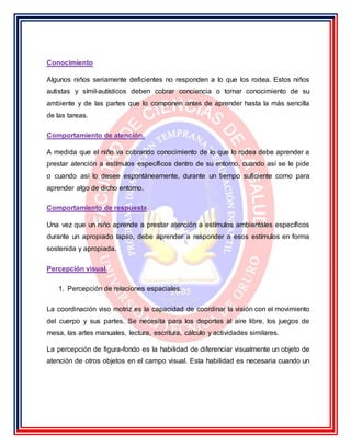 Conocimiento
Algunos niños seriamente deficientes no responden a lo que los rodea. Estos niños
autistas y símil-autísticos deben cobrar conciencia o tomar conocimiento de su
ambiente y de las partes que lo componen antes de aprender hasta la más sencilla
de las tareas.
Comportamiento de atención.
A medida que el niño va cobrando conocimiento de lo que lo rodea debe aprender a
prestar atención a estímulos específicos dentro de su entorno, cuando así se le pide
o cuando así lo desee espontáneamente, durante un tiempo suficiente como para
aprender algo de dicho entorno.
Comportamiento de respuesta.
Una vez que un niño aprende a prestar atención a estímulos ambientales específicos
durante un apropiado lapso, debe aprender a responder a esos estímulos en forma
sostenida y apropiada.
Percepción visual.
1. Percepción de relaciones espaciales.
La coordinación viso motriz es la capacidad de coordinar la visión con el movimiento
del cuerpo y sus partes. Se necesita para los deportes al aire libre, los juegos de
mesa, las artes manuales, lectura, escritura, cálculo y actividades similares.
La percepción de figura-fondo es la habilidad de diferenciar visualmente un objeto de
atención de otros objetos en el campo visual. Esta habilidad es necesaria cuando un
 