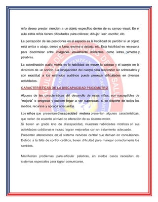 niño desea prestar atención a un objeto específico dentro de su campo visual. En el
aula estos niños tienen dificultades para colorear, dibujar, leer, escribir, etc.
La percepción de las posiciones en el espacio es la habilidad de percibir si un objeto
está arriba o abajo, dentro o fuera, encima o debajo, etc. Esta habilidad es necesaria
para discriminar entre imágenes visualmente diferentes, como letras, números y
palabras.
La coordinación audio motriz es la habilidad de mover la cabeza y el cuerpo en la
dirección de un sonido. La incapacidad del cuerpo para responder sin sobresaltos y
con exactitud a los estímulos auditivos puede provocar dificultades en diversas
actividades.
CARACTERÍSTICAS DE LA DISCAPACIDAD PSICOMOTRIZ
Algunas de las características del desarrollo de estos niños, son susceptibles de
“mejoría” o progreso y pueden llegar a ser superadas, si se dispone de todos los
medios, recursos y apoyos adecuados.
Los niños que presentan discapacidad motora presentan algunas características,
que varían de acuerdo al nivel de alteración de su sistema motor.
Si tienen un grado leve de discapacidad, muestran habilidades motrices en sus
actividades cotidianas e incluso logran mejorarlas con un tratamiento adecuado.
Presentan alteraciones en el sistema nervioso central que derivan en convulsiones.
Debido a la falta de control cefálico, tienen dificultad para manejar correctamente los
sentidos.
Manifiestan problemas para articular palabras, en ciertos casos necesitan de
sistemas especiales para lograr comunicarse.
 