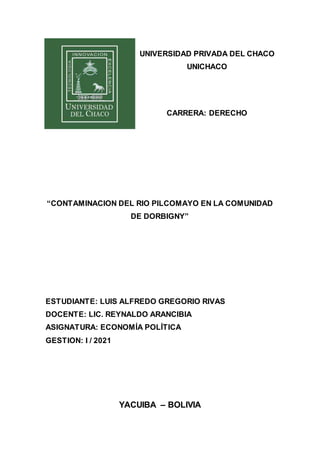UNIVERSIDAD PRIVADA DEL CHACO
UNICHACO
CARRERA: DERECHO
“CONTAMINACION DEL RIO PILCOMAYO EN LA COMUNIDAD
DE DORBIGNY”
ESTUDIANTE: LUIS ALFREDO GREGORIO RIVAS
DOCENTE: LIC. REYNALDO ARANCIBIA
ASIGNATURA: ECONOMÍA POLÍTICA
GESTION: I / 2021
YACUIBA – BOLIVIA
 