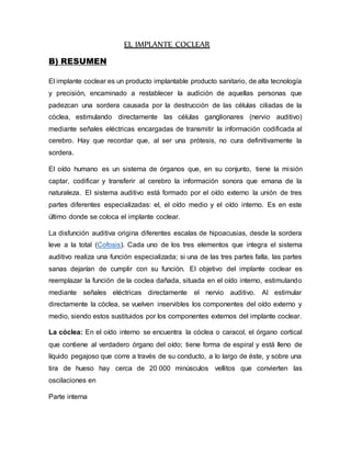 EL IMPLANTE COCLEAR
B) RESUMEN
El implante coclear es un producto implantable producto sanitario, de alta tecnología
y precisión, encaminado a restablecer la audición de aquellas personas que
padezcan una sordera causada por la destrucción de las células ciliadas de la
cóclea, estimulando directamente las células ganglionares (nervio auditivo)
mediante señales eléctricas encargadas de transmitir la información codificada al
cerebro. Hay que recordar que, al ser una prótesis, no cura definitivamente la
sordera.
El oído humano es un sistema de órganos que, en su conjunto, tiene la misión
captar, codificar y transferir al cerebro la información sonora que emana de la
naturaleza. El sistema auditivo está formado por el oído externo la unión de tres
partes diferentes especializadas: el, el oído medio y el oído interno. Es en este
último donde se coloca el implante coclear.
La disfunción auditiva origina diferentes escalas de hipoacusias, desde la sordera
leve a la total (Cofosis). Cada uno de los tres elementos que integra el sistema
auditivo realiza una función especializada; si una de las tres partes falla, las partes
sanas dejarían de cumplir con su función. El objetivo del implante coclear es
reemplazar la función de la coclea dañada, situada en el oído interno, estimulando
mediante señales eléctricas directamente el nervio auditivo. Al estimular
directamente la cóclea, se vuelven inservibles los componentes del oído externo y
medio, siendo estos sustituidos por los componentes externos del implante coclear.
La cóclea: En el oído interno se encuentra la cóclea o caracol, el órgano cortical
que contiene al verdadero órgano del oído; tiene forma de espiral y está lleno de
líquido pegajoso que corre a través de su conducto, a lo largo de éste, y sobre una
tira de hueso hay cerca de 20 000 minúsculos vellitos que convierten las
oscilaciones en
Parte interna
 