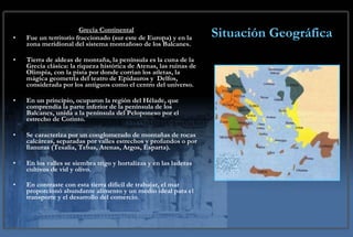 Situación Geográfica Grecia Continental Fue un territorio fraccionado (sur este de Europa) y en la zona meridional del sistema montañoso de los Balcanes. Tierra de aldeas de montaña, la península es la cuna de la Grecia clásica: la riqueza histórica de Atenas, las ruinas de Olimpia, con la pista por donde corrían los atletas, la mágica geometría del teatro de Epidauros y  Delfos, considerada por los antiguos como el centro del universo.   En un principio, ocuparon la región del Hélade, que comprendía la parte inferior de la península de los Balcanes, unida a la península del Peloponeso por el estrecho de Corinto. Se caracteriza por un conglomerado de montañas de rocas calcáreas, separadas por valles estrechos y profundos o por llanuras (Tesalia, Tebas, Atenas, Argos, Esparta). En los valles se siembra trigo y hortalizas y en las laderas cultivos de vid y olivo. En contraste con esta tierra difícil de trabajar, el mar proporcionó abundante alimento y un medio ideal para el transporte y el desarrollo del comercio . 