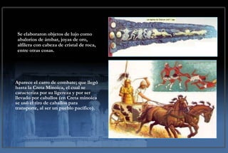 Aparece el carro de combate; que llegó hasta la Creta Minoica, el cual se caracteriza por su ligereza y por ser llevado por caballos (en Creta minoica se usó el tiro de caballos para transporte, al ser un pueblo pacífico). Se elaboraron objetos de lujo como abalorios de ámbar, joyas de oro, alfilera con cabeza de cristal de roca, entre otras cosas. 