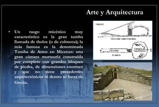 Arte y Arquitectura Un rasgo micénico muy característico es la gran tumba llamada de tholos (o de colmena); la más famosa es la denominada Tumba de Atreo en Micenas: una gran cámara mortuoria construída por completo con grandes bloques de piedra, de dimensiones enormes y que no tiene precedentes arquitectónicos ni dentro ni fuera de Grecia .  