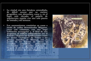 La ciudad era una fortaleza amurallada, de difícil acceso por su enclave geográfico, con almacenes, casas y, en el lugar más elevado, el palacio de arquitectura regular con una sola puerta de entrada y sin terrazas.  Los asentamientos consistían en casas a modo de celdas denominadas Mégaron, casas con columnas, con una larga habitación rectangular y, al final de una despensa; el edificio sobresaliente era el Palacio y después las fortificaciones como los muros "ciclópeos" de Tirinto o las gruesas murallas de Micenas con la puerta de los Leones de acceso al complejo amurallado, protecciones construidas con grandes peñascos y bloques de piedra labrada; el palacio era además el centro del culto religioso. 