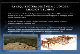 LA ARQUITECTURA MICÉNICA: CIUDADES, PALACIOS  Y TUMBAS. En la zona noroeste de la llanura de Argos, entre dos montes legendarios, el Elias y el Zara se sitúa Micenas, la rica en oro. El nombre de esta ciudad evoca un mundo perdido en el tiempo y, durante muchos años, en el espacio.  Micenas trae recuerdos de hombres y mujeres que nacieron, vivieron, amaron, lucharon y desaparecieron entre la leyenda y el mito.  Micenas la más poderosa de las ciudades argivas (situadas en la llanura de Argos), impuso a su rey, Agamenón, al frente del contingente de aqueos que organizaron la expedición contra la poderosa Troya y uno de sus enterramientos fue identificado con la familia de este mítico rey.   