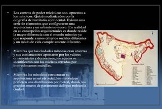 Los centros de poder micénicos son  opuestos a los minoicos. Quizá mediatizados por la orografía del territorio continental. Existen una serie de elementos que configuraran una arquitectura y un urbanismo nuevo. En realidad en su concepción arquitectónica es donde reside la mayor diferencia con el mundo minoico ya que responde a unos criterios sociales diferentes y un modo de vida completamente diferente.  Mientras que las ciudades minocas eran abiertas y sus constructores apostaron por los valores ornamentales y decorativos, los aqueos se identificaron con los núcleos cerrados por impresionantes murallas.  Mientras los minoicos estructuran su arquitectura en un eje axial, los  micénicos prefieren una distribución perimetral, donde los grandes muros de paramento ciclópeo rodean la ciudad.  