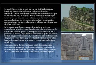 Los micénicos optaron por cerros de fácil defensa para localizar sus emplazamientos, rodeados de valles fértiles.La  parte alta de sus ciudades estaba dominada por el palacio del rey, el  wanax . A este recinto se accedía por una serie de escaleras y un sofisticado sistema de rampas que conducían a las entradas principales y secundarias que ponían en contacto almacenes, talleres, archivos y otra serie de edificios.  Muchos de sus elementos arquitectónicos tuvieron ascendiente minoico como la columna, el revestimiento de los muros de mampostería, con paramentos estucados y pintados al fresco, cuya técnica era minoica pero los temas fueron de gusto micénicos. Los suelos de sus edificios eran de grandes losas de piedra o de tierra batida, y junto a las habitaciones privadas se anexaron estancias con baños y servicios.  La mayor parte de las fortalezas micénicas estuvieron rodeadas de  potentes bastiones, realizados en piedra de gran tamaño (monolitos de entre 3 y 4 m de altura y entre 10 y 25 toneladas de peso), clasificados como ciclópeos. 