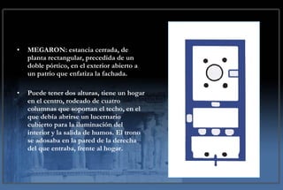 MEGARON: estancia cerrada, de planta rectangular, precedida de un doble pórtico, en el exterior abierto a un patrio que enfatiza la fachada. P uede  tener  dos  alturas , tiene un hogar en el centro, rodeado de cuatro columnas que soportan el techo, en el que debía abrirse un lucernario cubierto para la iluminación del interior y la salida de humos. El trono se adosaba en la pared de la derecha del que entraba, frente al hogar.   