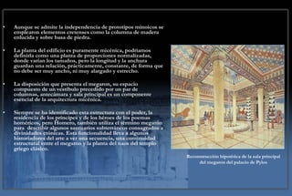 Aunque se admite la independencia de prototipos minoicos se emplearon elementos cretenses como la columna de madera enlucida y sobre basa de piedra.  La planta del edificio es puramente micénica, podríamos definirla como una planta de proporciones normalizadas, donde varían los tamaños, pero la longitud y la anchura guardan una relación, prácticamente, constante, de forma que no debe ser muy ancho, ni muy alargado y estrecho.  La disposición que presenta el megaron, su espacio compuesto de un vestíbulo precedido por un par de columnas, antecámara y sala principal es un componente esencial de la arquitectura micénica.   Siempre se ha identificado esta estructura con el poder, la residencia de los príncipes y de los héroes de los poemas homéricos, pero Homero, también utiliza el término megarón para  describir algunos santuarios subterráneos consagrados a divinidades ctónicas. Esta funcionalidad lleva a algunos historiadores del arte a ver una secuencia, una continuidad estructural entre el megaron y la planta del naos del templo griego clásico.   Reconstrucción hipotética de la sala principal del megaron del palacio de Pylos 