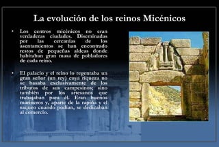 La evolución de los reinos Micénicos Los centros micénicos no eran verdaderas ciudades. Diseminadas por las cercanías de los asentamientos se han encontrado restos de pequeñas aldeas donde habitaban gran masa de pobladores de cada reino. El palacio y el reino lo regentaba un gran señor (un rey) cuya riqueza no se basaba exclusivamente de los tributos de sus campesinos; sino también por los artesanos que trabajaban para él. Eran buenos marineros y, aparte de la rapiña y el saqueo cuando podían, se dedicaban al comercio.  