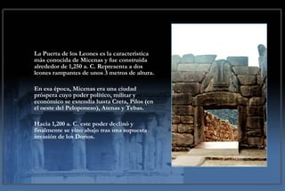 La Puerta de los Leones es la característica más conocida de Micenas y fue construida alrededor de 1,250 a. C. Representa a dos leones rampantes de unos 3 metros de altura.  En esa época, Micenas era una ciudad próspera cuyo poder político, militar y económico se extendía hasta Creta, Pilos (en el oeste del Peloponeso), Atenas y Tebas. Hacia 1,200 a. C. este poder declinó y finalmente se vino abajo tras una supuesta invasión de los Dorios.   