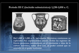 Período III C (incluido submicénico): 1,230-1,050 a. C.   Del 1,400 al 1,200 a. C. los estados Micénicos comienzan su esplendor. Sus exportaciones crecen. Todas las regiones de Grecia presentan instalaciones en el continente e islas de la cultura micénica, todas ellas con un poder central que se centraba en el poder territorial. 