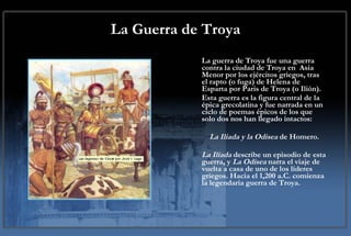 La Guerra de Troya La guerra de Troya fue una guerra contra la ciudad de Troya en  Asia Menor por los ejércitos griegos, tras el rapto (o fuga) de Helena de Esparta por Paris de Troya (o Ilión).  Esta guerra es la figura central de la épica grecolatina y fue narrada en un ciclo de poemas épicos de los que solo dos nos han llegado intactos: La Iliada y la Odisea  de Homero.  La Ilíada  describe un episodio de esta guerra, y  La Odisea  narra el viaje de vuelta a casa de uno de los líderes griegos. Hacia el 1,200 a.C. comienza la legendaria guerra de Troya. 