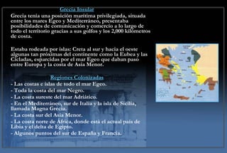 Situación Geográfica Grecia Insular Grecia tenía una posición marítima privilegiada, situada entre los mares Egeo y Mediterráneo, presentaba posibilidades de comunicación y comercio a lo largo de todo el territorio gracias a sus golfos y los 2,000 kilómetros de costa. Estaba rodeada por islas: Creta al sur y hacia el oeste algunas tan próximas del continente como la Eubea y las Cícladas, esparcidas por el mar Egeo que daban paso entre Europa y la costa de Asia Menor. Regiones Colonizadas - Las costas e islas de todo el mar Egeo. - Toda la costa del mar Negro. - La costa sureste del mar Adriático. - En el Mediterráneo, sur de Italia y la isla de Sicilia, llamada Magna Grecia. - La costa sur del Asia Menor. - La costa norte de África, donde está el actual país de Libia y el delta de Egipto. - Algunos puntos del sur de España y Francia. 
