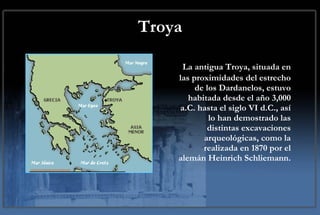 Troya La antigua Troya, situada en las proximidades del estrecho de los Dardanelos, estuvo habitada desde el año 3,000 a.C. hasta el siglo VI d.C., así lo han demostrado las distintas excavaciones arqueológicas, como la realizada en 1870 por el alemán Heinrich Schliemann. 