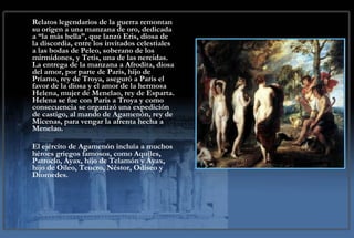 Relatos legendarios de la guerra remontan su origen a una manzana de oro, dedicada a “la más bella”, que lanzó Eris, diosa de la discordia, entre los invitados celestiales a las bodas de Peleo, soberano de los mirmidones, y Tetis, una de las nereidas. La entrega de la manzana a Afrodita, diosa del amor, por parte de Paris, hijo de Príamo, rey de Troya, aseguró a Paris el favor de la diosa y el amor de la hermosa Helena, mujer de Menelao, rey de Esparta. Helena se fue con Paris a Troya y como consecuencia se organizó una expedición de castigo, al mando de Agamenón, rey de Micenas, para vengar la afrenta hecha a Menelao.  El ejército de Agamenón incluía a muchos héroes griegos famosos, como Aquiles, Patroclo, Áyax, hijo de Telamón y Áyax, hijo de Oileo, Teucro, Néstor, Odiseo y Diomedes. 