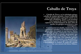 Caballo de Troya Caballo de Troya, en la mitología griega, caballo de madera grande y hueco empleado por los griegos para conseguir entrar en la ciudad que asediaban, Troya, y así terminar con la guerra de Troya. Incapaces de capturar la ciudad después de diez años de asedio, los griegos recurrieron a una estratagema.  Construyeron el caballo, metieron dentro guerreros armados y lo abandonaron en la playa antes de zarpar en sus barcos. Sinón, un espía griego, convenció a los troyanos para que metieran el caballo, diciéndoles que era un regalo de Poseidón. Por la noche, Sinón dejó salir a los soldados griegos armados, que mataron a los guardianes y abrieron las puertas a su ejército, capturando e incendiando la ciudad. El ardid del caballo fue una astucia del héroe Odiseo. 