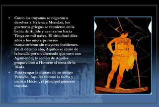 Como los troyanos se negaron a devolver a Helena a Menelao, los guerreros griegos se reunieron en la bahía de Áulide y avanzaron hacia Troya en mil naves. El sitio duró diez años y los nueve primeros transcurrieron sin mayores incidentes. En el décimo año, Aquiles se retiró de la batalla por un altercado que tuvo con Agamenón; la acción de Aquiles proporcionó a Homero el tema de la Iliada.  Para vengar la muerte de su amigo Patroclo, Aquiles retomó la lucha y mató a Héctor, el principal guerrero troyano.  