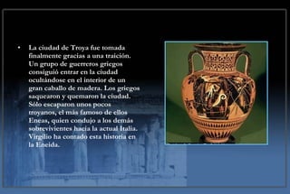 La ciudad de Troya fue tomada finalmente gracias a una traición. Un grupo de guerreros griegos consiguió entrar en la ciudad ocultándose en el interior de un gran caballo de madera. Los griegos saquearon y quemaron la ciudad. Sólo escaparon unos pocos troyanos, el más famoso de ellos Eneas, quien condujo a los demás sobrevivientes hacia la actual Italia. Virgilio ha contado esta historia en la Eneida. 