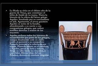La Iliada se sitúa en el último año de la guerra de Troya, que constituye el telón de fondo de su trama. Narra la historia de la cólera del héroe griego Aquiles. Insultado por su comandante en jefe, Agamenón, el joven guerrero Aquiles se retira de la batalla, abandonando a su suerte a sus compatriotas griegos, que sufren terribles derrotas a manos de los troyanos.  Aquiles rechaza todos los intentos de reconciliación por parte de los griegos, aunque finalmente cede en cierto modo al permitir a su compañero Patroclo ponerse a la cabeza de sus tropas. Patroclo muere en el combate, y Aquiles, presa de furia y rencor, dirige su odio hacia los troyanos, a cuyo líder, Héctor (hijo del rey Príamo), derrota en combate singular. 