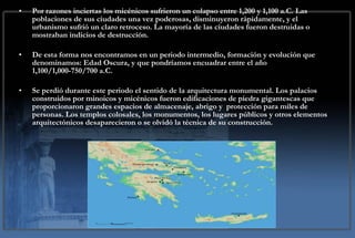 Por razones inciertas los micénicos sufrieron un colapso entre 1,200 y 1,100 a.C. Las poblaciones de sus ciudades una vez poderosas, disminuyeron rápidamente, y el urbanismo sufrió un claro retroceso. La mayoría de las ciudades fueron destruidas o mostraban indicios de destrucción. De esta forma nos encontramos en un periodo intermedio, formación y evolución que denominamos: Edad Oscura, y que pondríamos encuadrar entre el año 1,100/1,000-750/700 a.C.  Se perdió durante este periodo el sentido de la arquitectura monumental. Los palacios construidos por minoicos y micénicos fueron edificaciones de piedra gigantescas que proporcionaron grandes espacios de almacenaje, abrigo y  protección para miles de personas. Los templos colosales, los monumentos, los lugares públicos y otros elementos arquitectónicos desaparecieron o se olvidó la técnica de su construcción.  