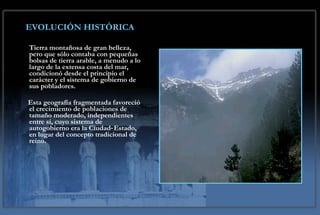 EVOLUCIÓN HISTÓRICA Tierra montañosa de gran belleza, pero que sólo contaba con pequeñas bolsas de tierra arable, a menudo a lo largo de la extensa costa del mar, condicionó desde el principio el carácter y el sistema de gobierno de sus pobladores.  Esta geografía fragmentada favoreció el crecimiento de poblaciones de tamaño moderado, independientes entre sí, cuyo sistema de autogobierno era la Ciudad‑Estado, en lugar del concepto tradicional de reino. 