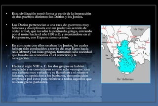 Esta civilización tomó forma a partir de la interacción de dos pueblos distintos: los Dorios y los Jonios.  Los Dorios pertenecían a una raza de guerreros muy belicosa y disciplinada con un poderoso sentido de orden tribal, que invadió la península griega, entrando por el norte hacia el año 1100 a.C. y asentándose en el Peloponeso, con Esparta como centro.  En contraste con ellos estaban los Jonios, los cuales habían sido conducidos a través del mar Egeo hacia Asia Menor y las islas griegas, formando una sociedad que basaba su economía en el comercio y la navegación.  Hacia el siglo VIII a. C. los dos grupos se habían mezclado y se convirtieron en uno solo –aunque  con una cultura muy variada- y se llamaban a sí mismos helenos, en oposición a los bárbaros, denominación empleada por éstos para referirse a todos aquellos que no eran greco‑parlantes. 