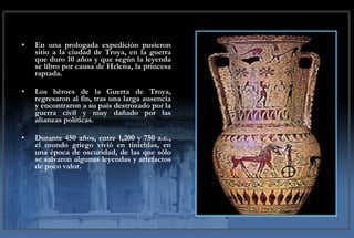 En una prologada expedición pusieron sitio a la ciudad de Troya, en la guerra que duro 10 años y que según la leyenda se libro por causa de Helena, la princesa raptada.  Los héroes de la Guerra de Troya, regresaron al fin, tras una larga ausencia y encontraron a su país destrozado por la guerra civil y muy dañado por las alianzas políticas. Durante 450 años, entre 1,200 y 750 a.c., el mundo griego vivió en tinieblas, en una época de oscuridad, de las que sólo se salvaron algunas leyendas y artefactos de poco valor. 