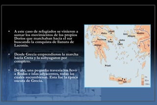A este caso de refugiados se vinieron a sumar los movimientos de los propios Dorios que marchaban hacia el sur buscando la conquista de llanura de Laconia. Desde Grecia emprendieron la marcha hacia Creta y la subyugaron por completo.  De ahí, una pequeña travesía los llevó a Rodas e islas adyacentes, todas las cuales sucumbieron. Esta fue la época oscura de Grecia. 