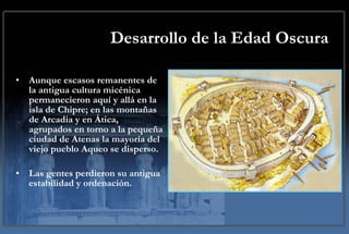 Desarrollo de la Edad Oscura Aunque escasos remanentes de la antigua cultura micénica permanecieron aquí y allá en la isla de Chipre; en las montañas de Arcadia y en Ática, agrupados en torno a la pequeña ciudad de Atenas la mayoría del viejo pueblo Aqueo se disperso.  Las gentes perdieron su antigua estabilidad y ordenación. 