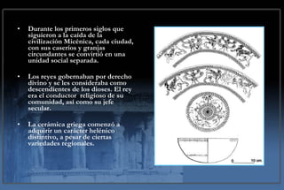 Durante los primeros siglos que siguieron a la caída de la civilización Micénica, cada ciudad, con sus caseríos y granjas circundantes se convirtió en una unidad social separada.  Los reyes gobernaban por derecho divino y se les consideraba como descendientes de los dioses. El rey era el conductor  religioso de su comunidad, así como su jefe secular.  La cerámica griega comenzó a adquirir un carácter helénico distintivo, a pesar de ciertas variedades regionales. 