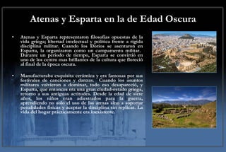 Atenas y Esparta en la de Edad Oscura Atenas y Esparta representaron filosofías opuestas de la vida griega; libertad intelectual y política frente a rígida disciplina militar. Cuando los Dorios se asentaron en Esparta, la organizaron como un campamento militar.  Durante un periodo de tiempo, Esparta se convirtió en uno de los centro mas brillantes de la cultura que floreció al final de la época oscura.  Manufacturaba exquisita cerámica y era famosas por sus festivales de canciones y danzas.  Cuando los asuntos militares volvieron a dominar, todo eso desapareció, y Esparta, que entonces era una gran ciudad-estado griega, retorno a sus antiguas actitudes. Desde la edad de siete años, los niños eran adiestrados para la guerra, aprendiendo no solo el uso de las armas sino a soportar penalidades físicas y aceptar la disciplina sin replicar. La vida del hogar prácticamente era inexistente.  