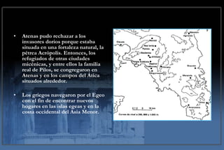Atenas pudo rechazar a los invasores dorios porque estaba situada en una fortaleza natural, la pétrea Acrópolis. Entonces, los refugiados de otras ciudades micénicas, y entre ellos la familia real de Pilos, se congregaron en Atenas y en los campos del Ática situados alrededor.  Los griegos navegaron por el Egeo con el fin de encontrar nuevos hogares en las islas egeas y en la costa occidental del Asia Menor.  