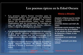 Los poemas épicos en la Edad Oscura Los poemas épicos fueron cruciales para la civilización griega. Los griegos, que luchaban por recuperar una gloria perdida, los cantos épicos les proporcionaba solaz, eran relatos inspiradores que les recordaban los tiempos en que ser griego significaba ser fuerte, valiente, noble y capaz de prodigiosas proezas.  Las propias leyendas eran solamente el armazón al que añadía adornos extemporáneos, con la finalidad de encajar con las necesidades y el temperamento de cada auditorio especifico.  La épica incorporo distintas clases de leyendas o mitos: algunas trataban de dioses, otras se referían a dioses y hombres, y otras a hombres solos.  Himno a Afrodita ¡Cantaré a Citerea que ha nacido en Chipre, a ésa que hace a los mortales presentes dulces cual miel! ¡Su rostro fascinante sonríe siempre y lleva la seductora flor de la belleza! ¡Yo te saludo oh Diosa soberana de Salamina y Chipre, la isla espléndida, concédeme tú un canto que seduzca y yo en ti pensaré y en otros cantos! AFRODITA  Venus Diosa del Amor, la Belleza y el placer. 