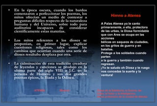 En la época oscura, cuando los bardos comenzaron a perfeccionar los poemas, los mitos ofrecían un medio de contestar a preguntas difíciles respecto de la naturaleza humana y del Universo, sobre todo para auditorios incapaces de considerar científicamente estas materias.  Los mitos referentes a los dioses se proponían, en primer lugar, explicar cuestiones religiosas, tales como los cambios que ocurrían cuando una serie de dioses resultaba desplaza por otra.  La culminación de esta tradición creadora de leyendas y canciones se produjo en la ultima parte del siglo VIII a J.C. en la persona de Homero y sus dos grandes poemas épicos, la Iliada y la Odisea.   Himno a Atenea A Palas Atenea yo le canto primeramente, a ella, protectora de las urbes, la Diosa formidable que con Ares se ocupa en las acciones bélicas en saqueos de ciudades, en los gritos de guerra y en batallas. Protege a los soldados cuando parten a la guerra y también cuando regresan. ¡Yo te saludo oh Diosa y te ruego nos concedas la suerte y la ventura! ATENEA  Minerva Diosa de la Sabiduría, la Guerra, las  Artes, el Valor y la Inteligencia.  Diosa protectora de la ciudad de Atenas. 