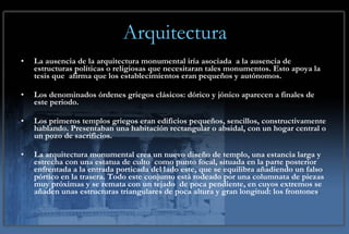 Arquitectura La ausencia de la arquitectura monumental iría asociada  a la ausencia de  estructuras políticas o religiosas que necesitaran tales monumentos. Esto apoya la tesis que  afirma que los establecimientos eran pequeños y autónomos. Los denominados órdenes griegos clásicos: dórico y jónico aparecen a finales de este periodo. Los primeros templos griegos eran edificios pequeños, sencillos, constructivamente hablando. Presentaban una habitación rectangular o absidal, con un hogar central o un pozo de sacrificios.  La arquitectura monumental crea un nuevo diseño de templo, una estancia larga y estrecha con una estatua de culto  como punto focal, situada en la parte posterior enfrentada a la entrada porticada del lado este, que se equilibra añadiendo un falso pórtico en la trasera. Todo este conjunto está rodeado por una columnata de piezas muy próximas y se remata con un tejado  de poca pendiente, en cuyos extremos se añaden unas estructuras triangulares de poca altura y gran longitud: los frontones .  