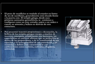 El pozo de sacrificios se traslada al exterior en forma de ara de sacrificios, generalmente está situado frente a la puerta este. El templo griego, desde esos primeros santuarios geométricos, se  comienza a configurar como un ente cerrado, sujeto a un orden o canon, su armonía y belleza se derivan de esta estructura. Por presentar mayores proporciones o decoración, la belleza de los templos griegos escapa a muchos de nuestros conceptos, simplemente son hermosos, los especialistas en estéticas afirman que su perfección se deriva de las proporciones, o de la  continuidad de sus espacios, o la homogeneidad de sus estructuras, y se comienza a definir estas características con calificaciones como euritmia, eufrosine, elegancia, sobriedad.  