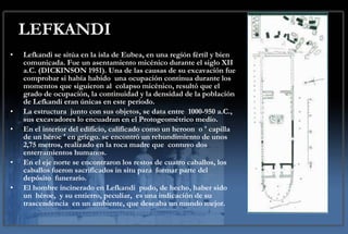 LEFKANDI Lefkandi se sitúa en la isla de Eubea, en una región fértil y bien comunicada. Fue un asentamiento micénico durante el siglo XII a.C. (DICKINSON 1951). Una de las causas de su excavación fue comprobar si había habido  una ocupación continua durante los momentos que siguieron al  colapso micénico, resultó que el grado de ocupación, la continuidad y la densidad de la población de Lefkandi eran únicas en este periodo.    La estructura  junto con sus objetos, se data entre  1000-950 a.C., sus excavadores lo encuadran en el Protogeométrico medio.  En el interior del edificio, calificado como un heroon  o ' capilla de un héroe ' en griego. se encontró un rehundimiento de unos  2,75 metros, realizado en la roca madre que  contuvo dos enterramientos humanos. En el eje norte se encontraron los restos de cuatro caballos, los caballos fueron sacrificados in situ para  formar parte del depósito  funerario. El hombre incinerado en Lefkandi  pudo, de hecho, haber sido un  héroe,  y su entierro, peculiar,  es una indicación de su trascendencia  en un ambiente, que deseaba un mundo mejor.  