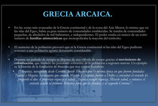GRECIA ARCAICA.   En las zonas más avanzadas de la Grecia continental y de la costa del Asia Menor, lo mismo que en las islas del Egeo, había ya gran número de comunidades establecidas. Se trataba de comunidades pequeñas, de alrededor de mil habitantes, e independientes. El poder estaba en manos de un corto número de  familias aristocráticas  que monopolizaba la mayoría del territorio. El aumento de la población provocó que ni la Grecia continental ni las islas del Egeo pudieran sostener a una población agraria demasiado considerable. Durante un período de tiempo se dispuso de una válvula de escape gracias al  movimiento de colonización , que trasladó las porciones sobrantes de la población a regiones nuevas. Un ejemplo es la historia de la fundación de Siracusa que nos cuenta Estrabón: “ Arquías, navegando desde Corinto, fundó Siracusa por la misma época en que fueron fundadas Naxos y Megara. Se asegura que cuando Miscelo y Arquías fueron a Delfos a consultar el oráculo les preguntó el dios si preferían riqueza o salud. Arquías escogió riqueza, Miscelo salud, y entonces el oráculo asignó al primero Siracusa para que la fundase y al segundo Crotona”.   