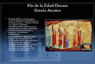 Fin de la Edad Oscura Grecia Arcaica El siglo VIII, es el encuentro entre el final de la Edad Oscura y la época arcaica,  “renace” Grecia y se opone al período inmediatamente anterior, es un período rico en logros culturales, transformaciones sociales y políticas y situaciones conflictivas.  Las ciudades, se afirman como lugares de actuación de los propietarios de las parcelas de la tierra cívica, los soldados defensores del territorio, los que se hallan en disposición de disfrutar de la política, de los derechos de ciudadanía.  