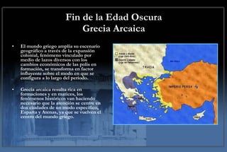 Fin de la Edad Oscura Grecia Arcaica El mundo griego amplía su escenario geográfico a través de la expansión colonial, fenómeno vinculado por medio de lazos diversos con los cambios económicos de las polis en formación, se transforma en factor influyente sobre el modo en que se configura a lo largo del período.  Grecia arcaica resulta rica en formaciones y en matices, los fenómenos históricos van haciendo necesario que la atención se centre en dos ciudades de un modo específico, Esparta y Atenas, ya que se vuelven el centro del mundo griego. 