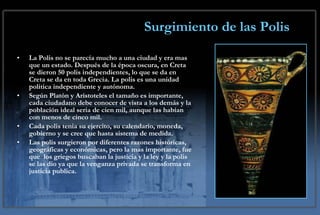 Surgimiento de las Polis La Polis no se parecía mucho a una ciudad y era mas que un estado. Después de la época oscura, en Creta se dieron 50 polis independientes, lo que se da en Creta se da en toda Grecia. La polis es una unidad política independiente y autónoma. Según Platón y Arístoteles el tamaño es importante, cada ciudadano debe conocer de vista a los demás y la población ideal seria de cien mil, aunque las habían con menos de cinco mil. Cada polis tenia su ejercito, su calendario, moneda, gobierno y se cree que hasta sistema de medida. Las polis surgieron por diferentes razones históricas,  geográficas y económicas, pero la mas importante, fue que  los griegos buscaban la justicia y la ley y la polis se las dio ya que la venganza privada se transforma en justicia publica. 