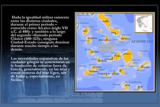 Dada la igualdad militar existente entre las distintas ciudades, durante el primer periodo –conocido como Arcaico (siglo VII a.C. al 480)- y también a lo largo del segundo –llamado periodo Clásico (480‑323)-, ninguna Ciudad-Estado consiguió dominar durante mucho tiempo a las demás.  Las necesidades expansivas de las ciudades griegas se concretaran en la fundación de colonias fuera de Grecia, generalmente, en las islas y zonas costeras del mar Egeo, sur de Italia y, especialmente, en Sicilia. 
