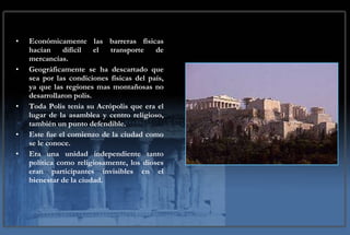 Económicamente las barreras físicas hacían difícil el transporte de mercancías. Geográficamente se ha descartado que sea por las condiciones físicas del país, ya que las regiones mas montañosas no desarrollaron polis. Toda Polis tenia su Acrópolis que era el lugar de la asamblea y centro religioso, también un punto defendible. Este fue el comienzo de la ciudad como se le conoce. Era una unidad independiente tanto política como religiosamente, los dioses eran participantes invisibles en el bienestar de la ciudad. 